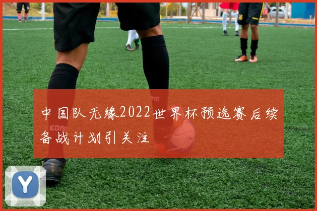 中国队无缘2022世界杯预选赛后续备战计划引关注