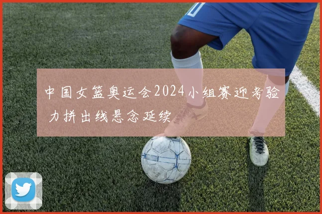 中国女篮奥运会2024小组赛迎考验 力拼出线悬念延续