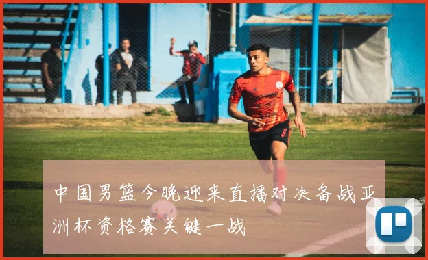 中国男篮今晚迎来直播对决备战亚洲杯资格赛关键一战