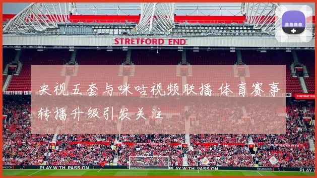 央视五套与咪咕视频联播 体育赛事转播升级引发关注