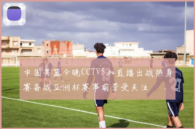 中国男篮今晚CCTV5加直播出战热身赛备战亚洲杯赛事前景受关注