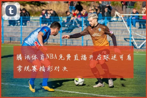 腾讯体育NBA免费直播开启球迷可看常规赛精彩对决