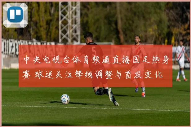 中央电视台体育频道直播国足热身赛 球迷关注锋线调整与首发变化