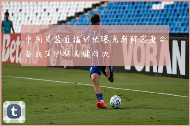 中国男篮直播训练曝光新阵容磨合备战亚洲杯关键对决