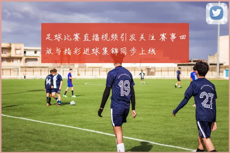 足球比赛直播视频引发关注 赛事回放与精彩进球集锦同步上线