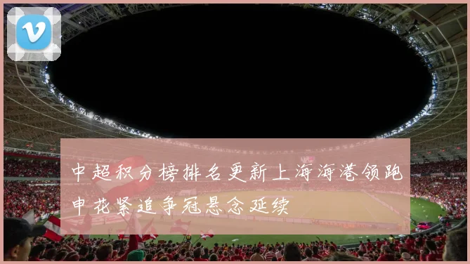 中超积分榜排名更新上海海港领跑申花紧追争冠悬念延续