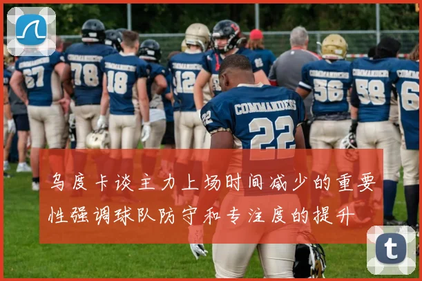 乌度卡谈主力上场时间减少的重要性强调球队防守和专注度的提升