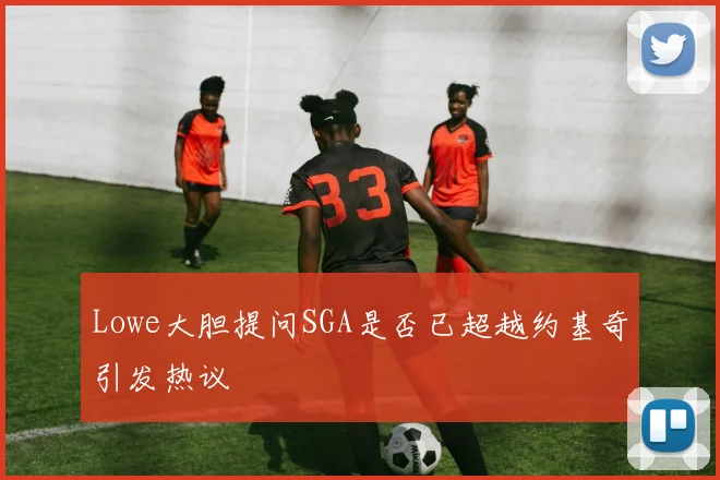 Lowe大胆提问SGA是否已超越约基奇引发热议