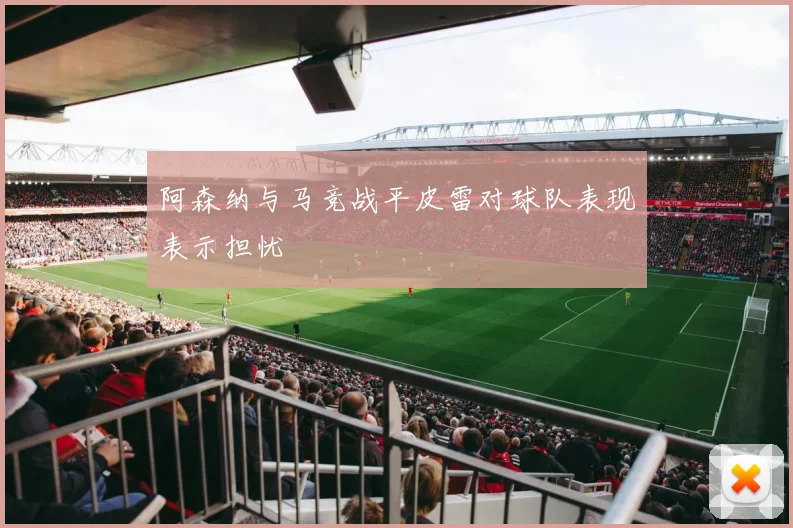 阿森纳与马竞战平皮雷对球队表现表示担忧