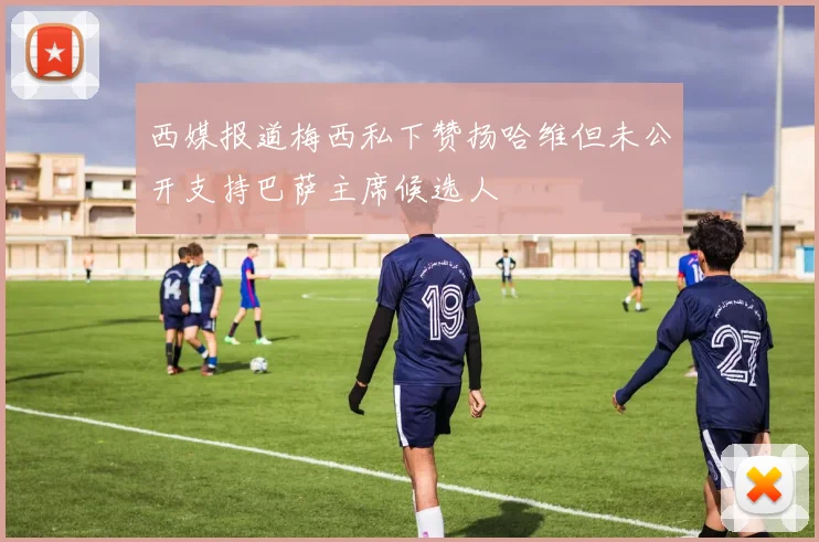 西媒报道梅西私下赞扬哈维但未公开支持巴萨主席候选人