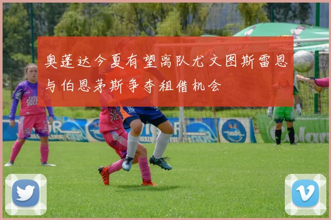奥蓬达今夏有望离队尤文图斯雷恩与伯恩茅斯争夺租借机会