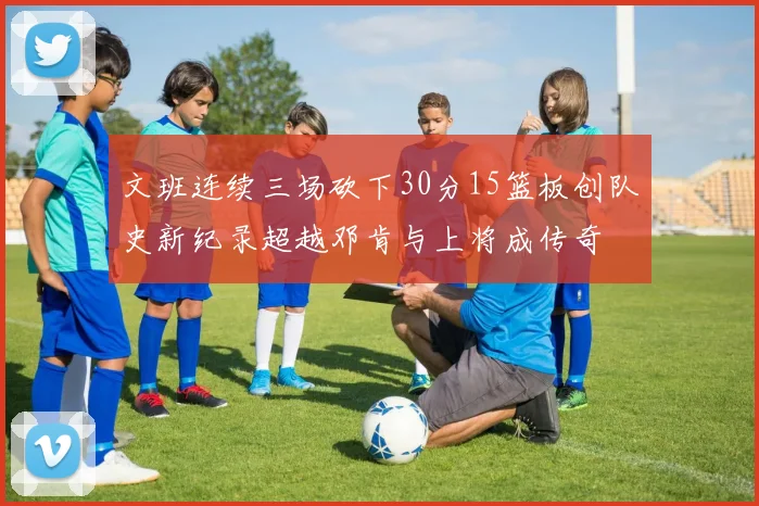 文班连续三场砍下30分15篮板创队史新纪录超越邓肯与上将成传奇