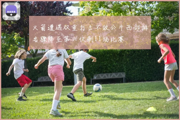 火箭遭遇双重打击不敌公牛西部排名骤降至第六仅剩11场比赛