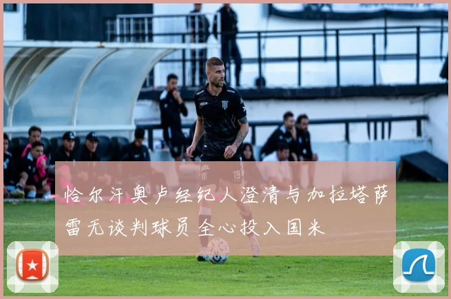 恰尔汗奥卢经纪人澄清与加拉塔萨雷无谈判球员全心投入国米