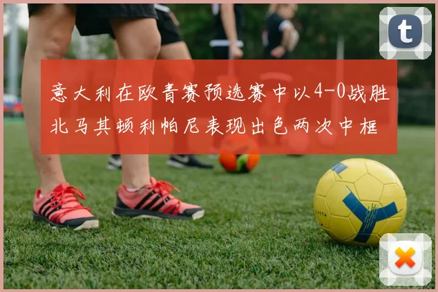意大利在欧青赛预选赛中以4-0战胜北马其顿利帕尼表现出色两次中框并打入一球
