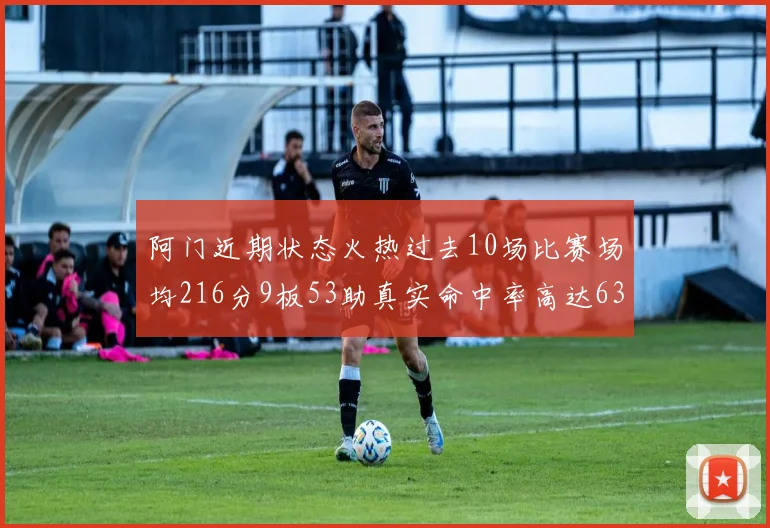 阿门近期状态火热过去10场比赛场均216分9板53助真实命中率高达634